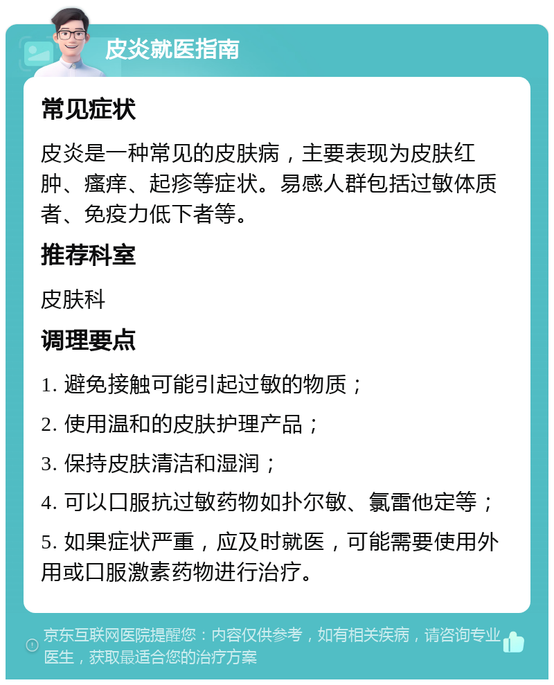 皮炎就医指南 常见症状 皮炎是一种常见的皮肤病，主要表现为皮肤红肿、瘙痒、起疹等症状。易感人群包括过敏体质者、免疫力低下者等。 推荐科室 皮肤科 调理要点 1. 避免接触可能引起过敏的物质； 2. 使用温和的皮肤护理产品； 3. 保持皮肤清洁和湿润； 4. 可以口服抗过敏药物如扑尔敏、氯雷他定等； 5. 如果症状严重，应及时就医，可能需要使用外用或口服激素药物进行治疗。