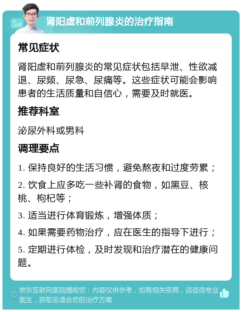 肾阳虚和前列腺炎的治疗指南 常见症状 肾阳虚和前列腺炎的常见症状包括早泄、性欲减退、尿频、尿急、尿痛等。这些症状可能会影响患者的生活质量和自信心，需要及时就医。 推荐科室 泌尿外科或男科 调理要点 1. 保持良好的生活习惯，避免熬夜和过度劳累； 2. 饮食上应多吃一些补肾的食物，如黑豆、核桃、枸杞等； 3. 适当进行体育锻炼，增强体质； 4. 如果需要药物治疗，应在医生的指导下进行； 5. 定期进行体检，及时发现和治疗潜在的健康问题。