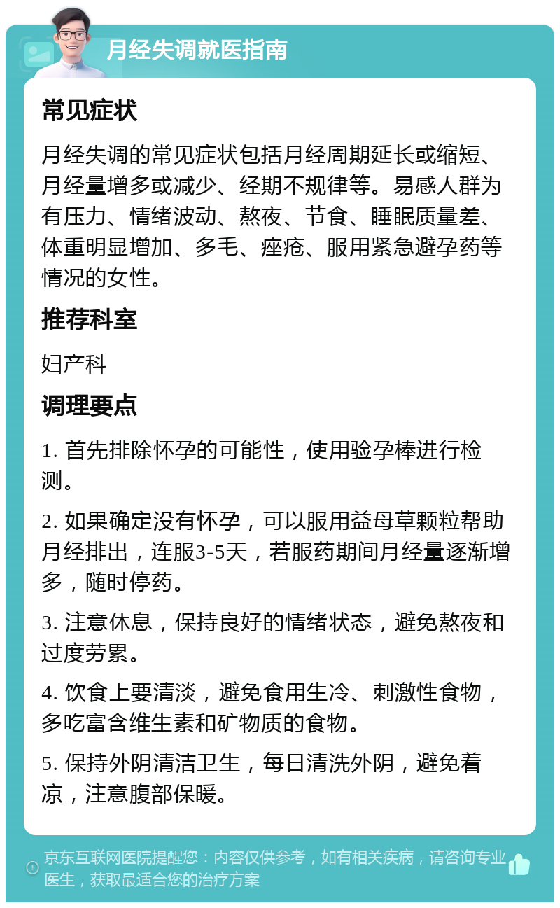 月经失调就医指南 常见症状 月经失调的常见症状包括月经周期延长或缩短、月经量增多或减少、经期不规律等。易感人群为有压力、情绪波动、熬夜、节食、睡眠质量差、体重明显增加、多毛、痤疮、服用紧急避孕药等情况的女性。 推荐科室 妇产科 调理要点 1. 首先排除怀孕的可能性，使用验孕棒进行检测。 2. 如果确定没有怀孕，可以服用益母草颗粒帮助月经排出，连服3-5天，若服药期间月经量逐渐增多，随时停药。 3. 注意休息，保持良好的情绪状态，避免熬夜和过度劳累。 4. 饮食上要清淡，避免食用生冷、刺激性食物，多吃富含维生素和矿物质的食物。 5. 保持外阴清洁卫生，每日清洗外阴，避免着凉，注意腹部保暖。