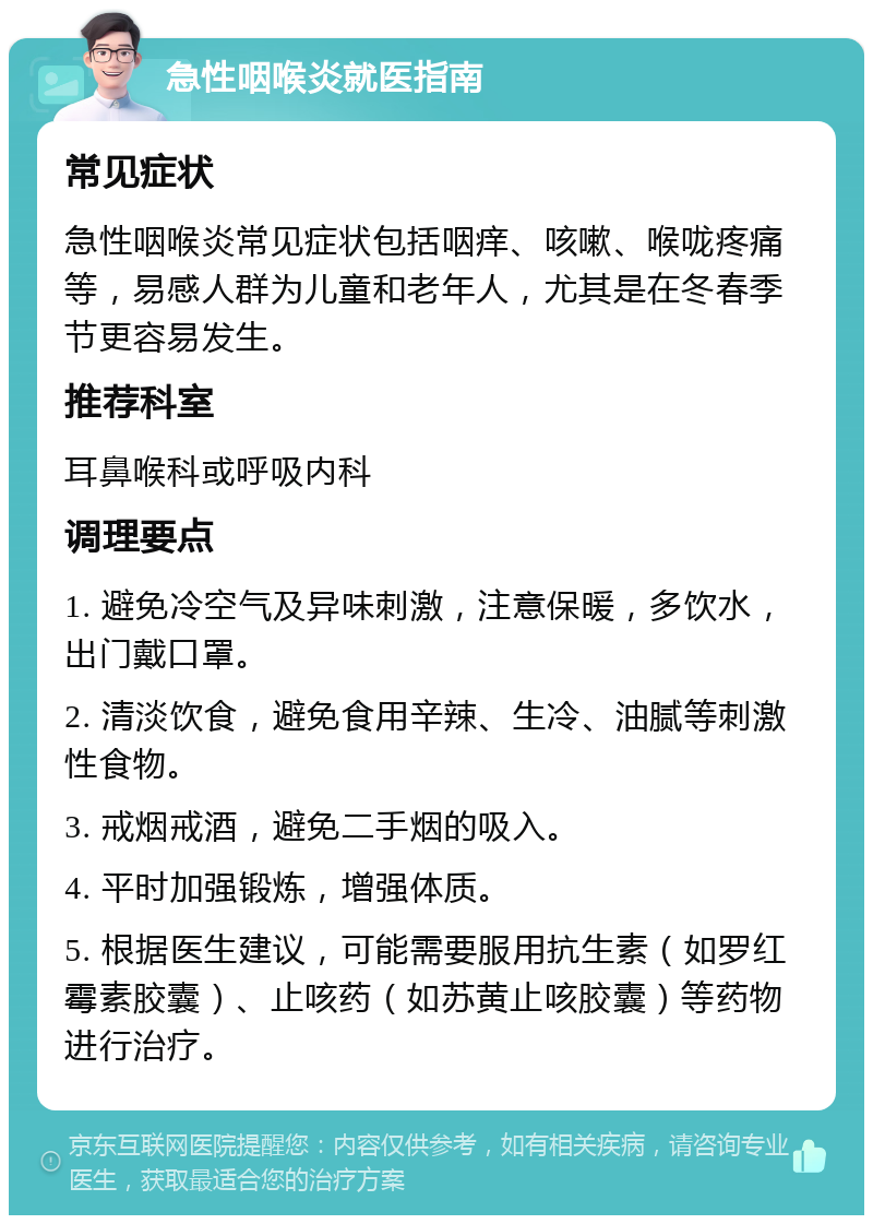 急性咽喉炎就医指南 常见症状 急性咽喉炎常见症状包括咽痒、咳嗽、喉咙疼痛等，易感人群为儿童和老年人，尤其是在冬春季节更容易发生。 推荐科室 耳鼻喉科或呼吸内科 调理要点 1. 避免冷空气及异味刺激，注意保暖，多饮水，出门戴口罩。 2. 清淡饮食，避免食用辛辣、生冷、油腻等刺激性食物。 3. 戒烟戒酒，避免二手烟的吸入。 4. 平时加强锻炼，增强体质。 5. 根据医生建议，可能需要服用抗生素（如罗红霉素胶囊）、止咳药（如苏黄止咳胶囊）等药物进行治疗。