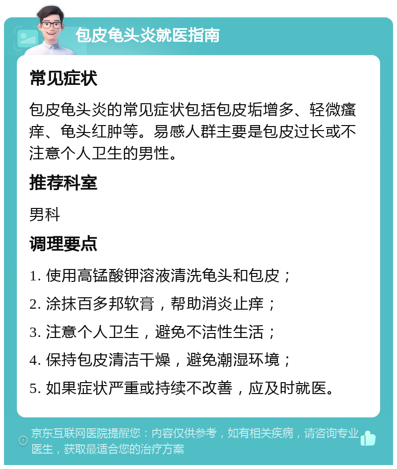 包皮龟头炎就医指南 常见症状 包皮龟头炎的常见症状包括包皮垢增多、轻微瘙痒、龟头红肿等。易感人群主要是包皮过长或不注意个人卫生的男性。 推荐科室 男科 调理要点 1. 使用高锰酸钾溶液清洗龟头和包皮； 2. 涂抹百多邦软膏，帮助消炎止痒； 3. 注意个人卫生，避免不洁性生活； 4. 保持包皮清洁干燥，避免潮湿环境； 5. 如果症状严重或持续不改善，应及时就医。