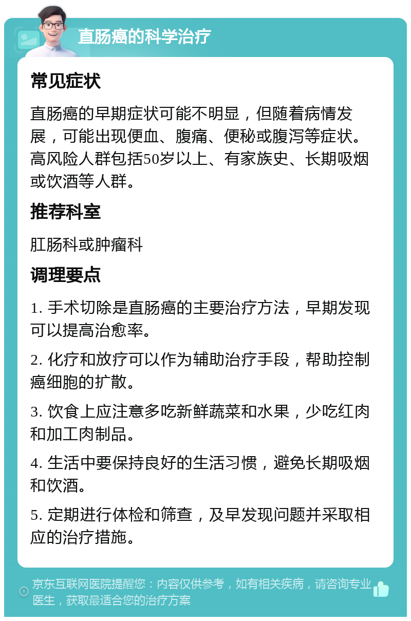 直肠癌的科学治疗 常见症状 直肠癌的早期症状可能不明显，但随着病情发展，可能出现便血、腹痛、便秘或腹泻等症状。高风险人群包括50岁以上、有家族史、长期吸烟或饮酒等人群。 推荐科室 肛肠科或肿瘤科 调理要点 1. 手术切除是直肠癌的主要治疗方法，早期发现可以提高治愈率。 2. 化疗和放疗可以作为辅助治疗手段，帮助控制癌细胞的扩散。 3. 饮食上应注意多吃新鲜蔬菜和水果，少吃红肉和加工肉制品。 4. 生活中要保持良好的生活习惯，避免长期吸烟和饮酒。 5. 定期进行体检和筛查，及早发现问题并采取相应的治疗措施。