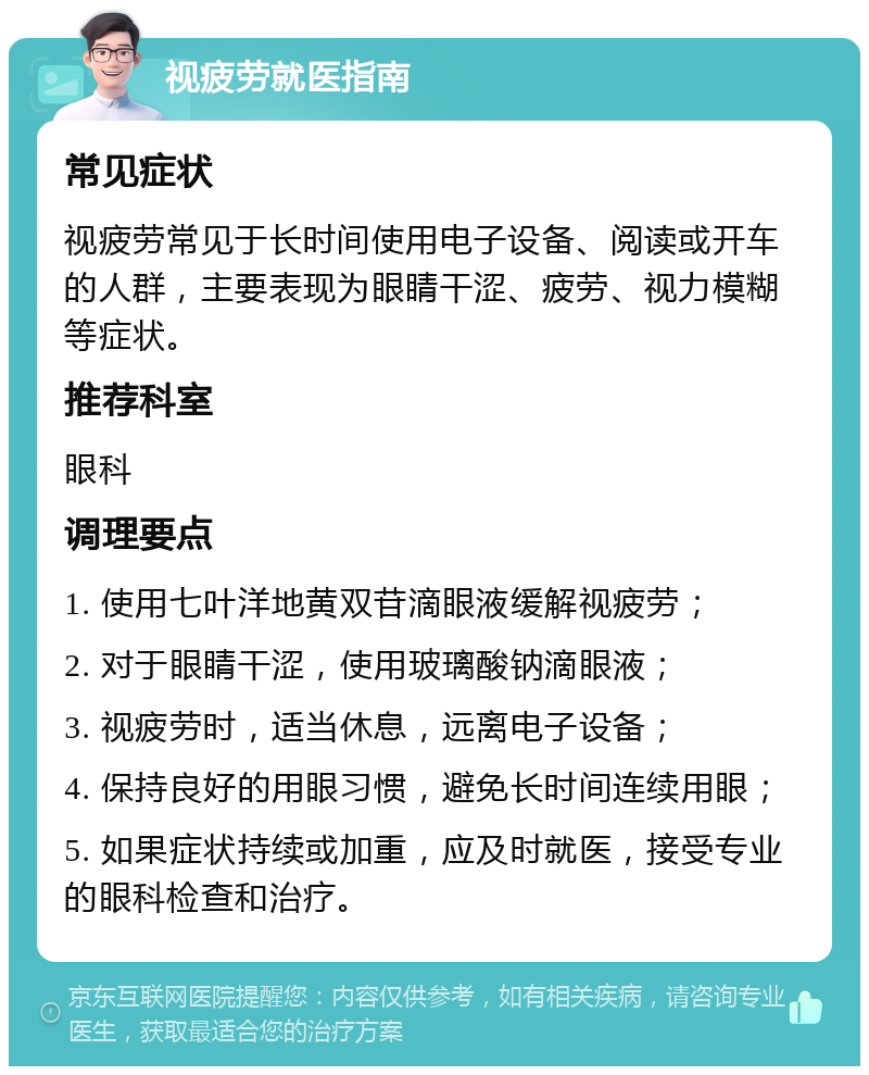 视疲劳就医指南 常见症状 视疲劳常见于长时间使用电子设备、阅读或开车的人群，主要表现为眼睛干涩、疲劳、视力模糊等症状。 推荐科室 眼科 调理要点 1. 使用七叶洋地黄双苷滴眼液缓解视疲劳； 2. 对于眼睛干涩，使用玻璃酸钠滴眼液； 3. 视疲劳时，适当休息，远离电子设备； 4. 保持良好的用眼习惯，避免长时间连续用眼； 5. 如果症状持续或加重，应及时就医，接受专业的眼科检查和治疗。