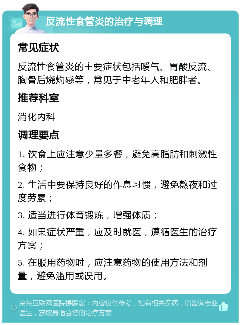 反流性食管炎的治疗与调理 常见症状 反流性食管炎的主要症状包括嗳气、胃酸反流、胸骨后烧灼感等，常见于中老年人和肥胖者。 推荐科室 消化内科 调理要点 1. 饮食上应注意少量多餐，避免高脂肪和刺激性食物； 2. 生活中要保持良好的作息习惯，避免熬夜和过度劳累； 3. 适当进行体育锻炼，增强体质； 4. 如果症状严重，应及时就医，遵循医生的治疗方案； 5. 在服用药物时，应注意药物的使用方法和剂量，避免滥用或误用。