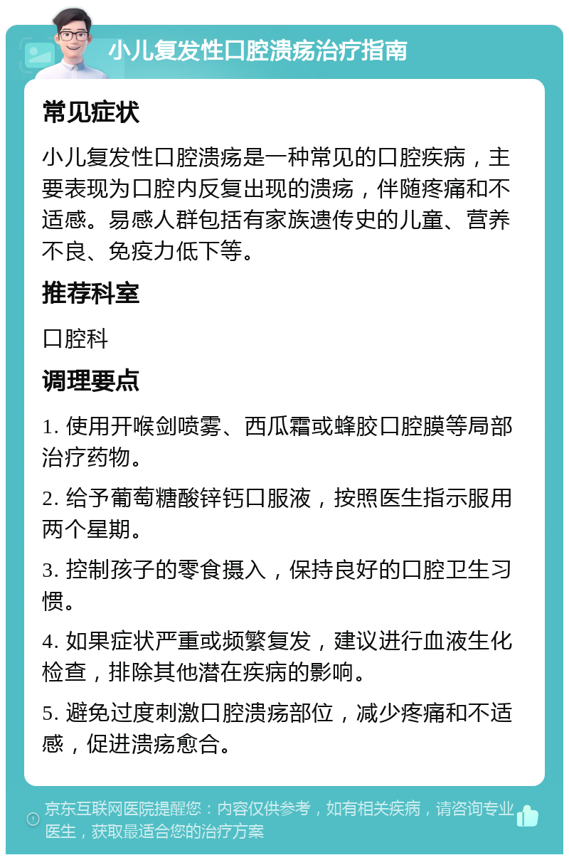 小儿复发性口腔溃疡治疗指南 常见症状 小儿复发性口腔溃疡是一种常见的口腔疾病，主要表现为口腔内反复出现的溃疡，伴随疼痛和不适感。易感人群包括有家族遗传史的儿童、营养不良、免疫力低下等。 推荐科室 口腔科 调理要点 1. 使用开喉剑喷雾、西瓜霜或蜂胶口腔膜等局部治疗药物。 2. 给予葡萄糖酸锌钙口服液，按照医生指示服用两个星期。 3. 控制孩子的零食摄入，保持良好的口腔卫生习惯。 4. 如果症状严重或频繁复发，建议进行血液生化检查，排除其他潜在疾病的影响。 5. 避免过度刺激口腔溃疡部位，减少疼痛和不适感，促进溃疡愈合。