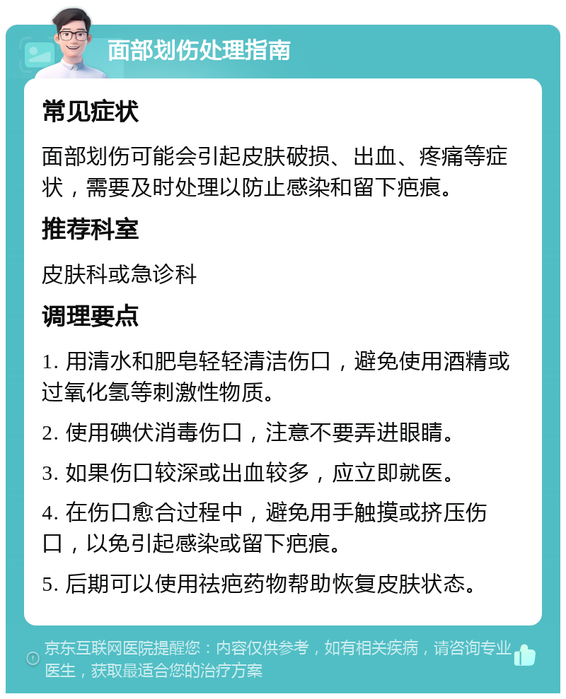 面部划伤处理指南 常见症状 面部划伤可能会引起皮肤破损、出血、疼痛等症状，需要及时处理以防止感染和留下疤痕。 推荐科室 皮肤科或急诊科 调理要点 1. 用清水和肥皂轻轻清洁伤口，避免使用酒精或过氧化氢等刺激性物质。 2. 使用碘伏消毒伤口，注意不要弄进眼睛。 3. 如果伤口较深或出血较多，应立即就医。 4. 在伤口愈合过程中，避免用手触摸或挤压伤口，以免引起感染或留下疤痕。 5. 后期可以使用祛疤药物帮助恢复皮肤状态。