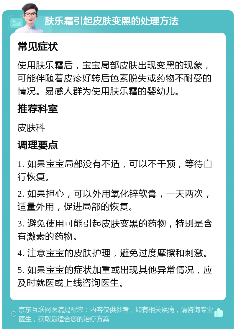 肤乐霜引起皮肤变黑的处理方法 常见症状 使用肤乐霜后，宝宝局部皮肤出现变黑的现象，可能伴随着皮疹好转后色素脱失或药物不耐受的情况。易感人群为使用肤乐霜的婴幼儿。 推荐科室 皮肤科 调理要点 1. 如果宝宝局部没有不适，可以不干预，等待自行恢复。 2. 如果担心，可以外用氧化锌软膏，一天两次，适量外用，促进局部的恢复。 3. 避免使用可能引起皮肤变黑的药物，特别是含有激素的药物。 4. 注意宝宝的皮肤护理，避免过度摩擦和刺激。 5. 如果宝宝的症状加重或出现其他异常情况，应及时就医或上线咨询医生。