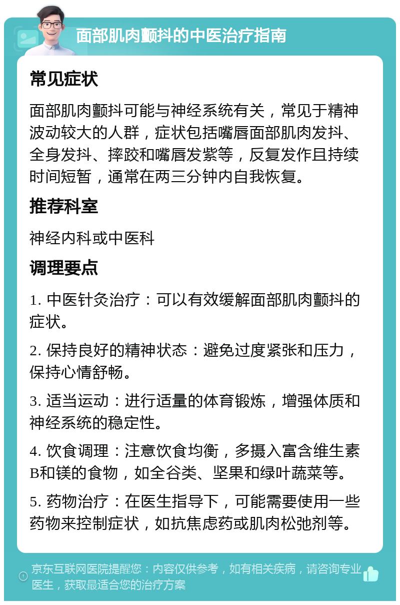 面部肌肉颤抖的中医治疗指南 常见症状 面部肌肉颤抖可能与神经系统有关，常见于精神波动较大的人群，症状包括嘴唇面部肌肉发抖、全身发抖、摔跤和嘴唇发紫等，反复发作且持续时间短暂，通常在两三分钟内自我恢复。 推荐科室 神经内科或中医科 调理要点 1. 中医针灸治疗：可以有效缓解面部肌肉颤抖的症状。 2. 保持良好的精神状态：避免过度紧张和压力，保持心情舒畅。 3. 适当运动：进行适量的体育锻炼，增强体质和神经系统的稳定性。 4. 饮食调理：注意饮食均衡，多摄入富含维生素B和镁的食物，如全谷类、坚果和绿叶蔬菜等。 5. 药物治疗：在医生指导下，可能需要使用一些药物来控制症状，如抗焦虑药或肌肉松弛剂等。