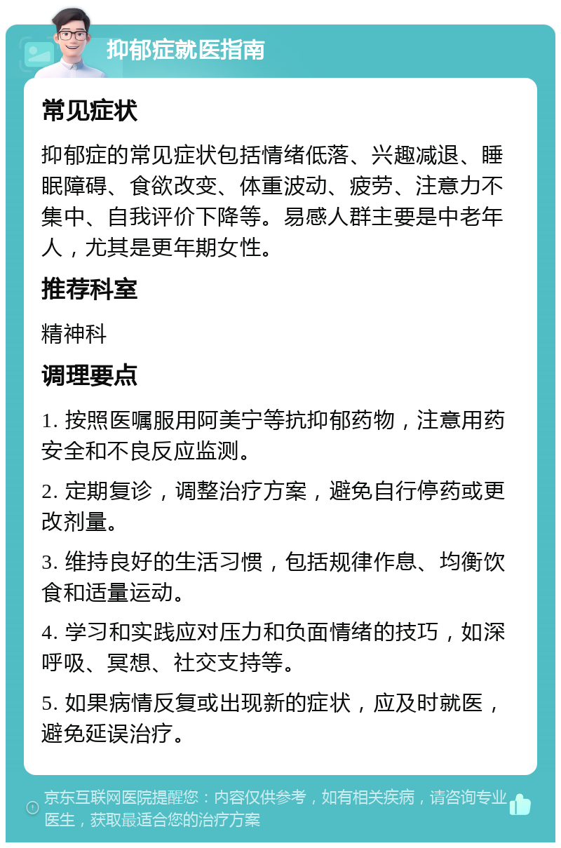 抑郁症就医指南 常见症状 抑郁症的常见症状包括情绪低落、兴趣减退、睡眠障碍、食欲改变、体重波动、疲劳、注意力不集中、自我评价下降等。易感人群主要是中老年人，尤其是更年期女性。 推荐科室 精神科 调理要点 1. 按照医嘱服用阿美宁等抗抑郁药物，注意用药安全和不良反应监测。 2. 定期复诊，调整治疗方案，避免自行停药或更改剂量。 3. 维持良好的生活习惯，包括规律作息、均衡饮食和适量运动。 4. 学习和实践应对压力和负面情绪的技巧，如深呼吸、冥想、社交支持等。 5. 如果病情反复或出现新的症状，应及时就医，避免延误治疗。