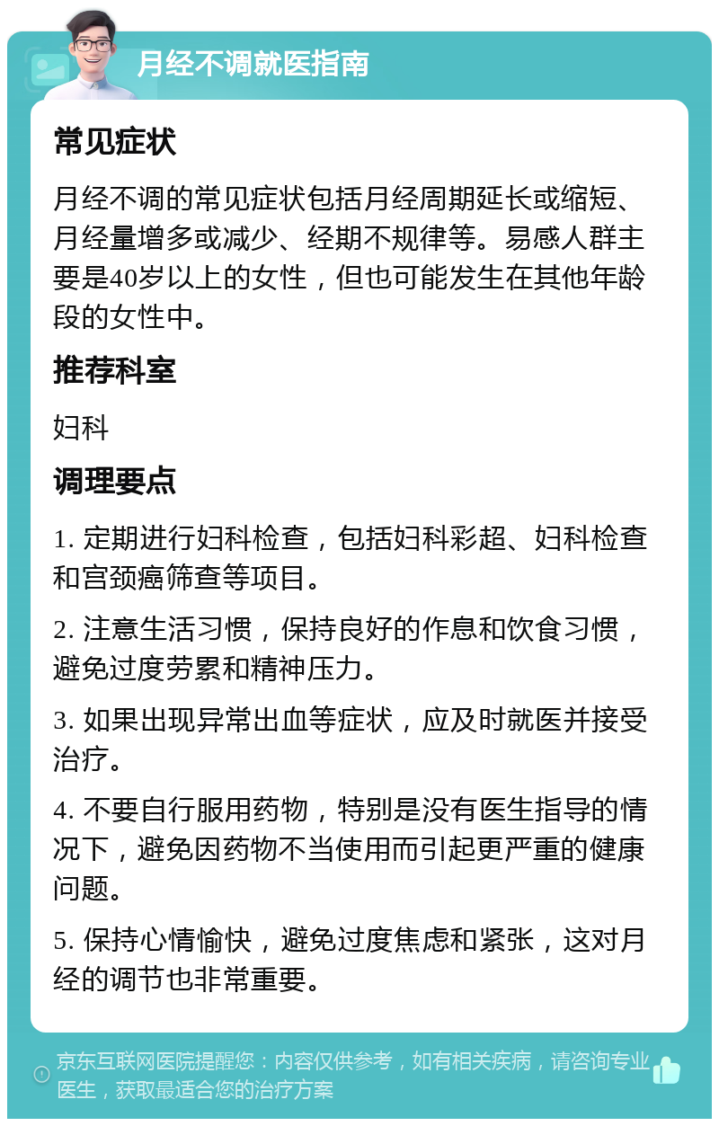 月经不调就医指南 常见症状 月经不调的常见症状包括月经周期延长或缩短、月经量增多或减少、经期不规律等。易感人群主要是40岁以上的女性，但也可能发生在其他年龄段的女性中。 推荐科室 妇科 调理要点 1. 定期进行妇科检查，包括妇科彩超、妇科检查和宫颈癌筛查等项目。 2. 注意生活习惯，保持良好的作息和饮食习惯，避免过度劳累和精神压力。 3. 如果出现异常出血等症状，应及时就医并接受治疗。 4. 不要自行服用药物，特别是没有医生指导的情况下，避免因药物不当使用而引起更严重的健康问题。 5. 保持心情愉快，避免过度焦虑和紧张，这对月经的调节也非常重要。