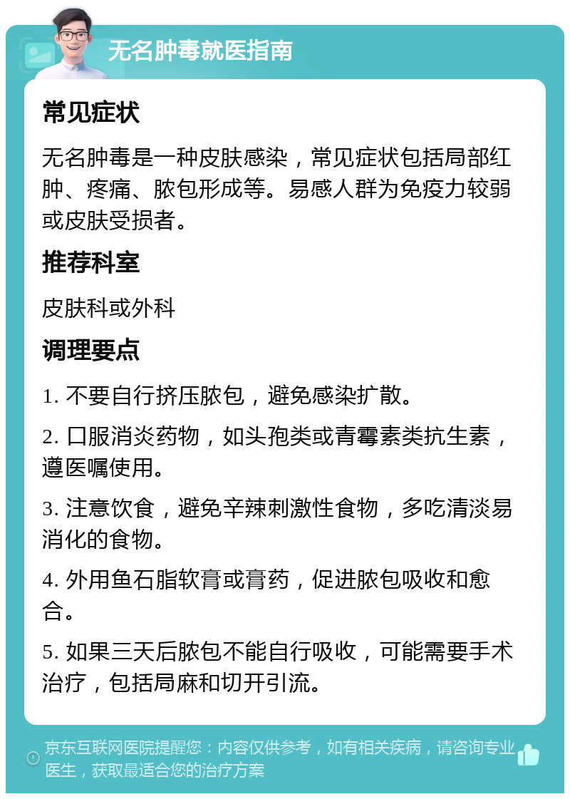 无名肿毒就医指南 常见症状 无名肿毒是一种皮肤感染，常见症状包括局部红肿、疼痛、脓包形成等。易感人群为免疫力较弱或皮肤受损者。 推荐科室 皮肤科或外科 调理要点 1. 不要自行挤压脓包，避免感染扩散。 2. 口服消炎药物，如头孢类或青霉素类抗生素，遵医嘱使用。 3. 注意饮食，避免辛辣刺激性食物，多吃清淡易消化的食物。 4. 外用鱼石脂软膏或膏药，促进脓包吸收和愈合。 5. 如果三天后脓包不能自行吸收，可能需要手术治疗，包括局麻和切开引流。