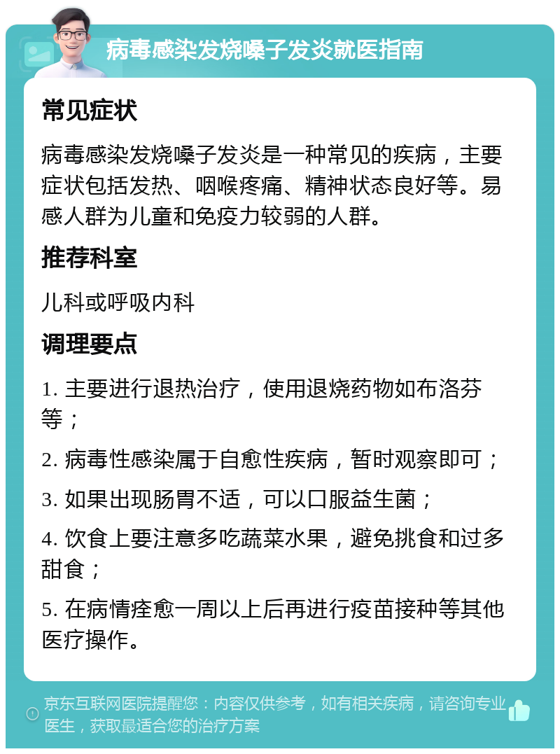 病毒感染发烧嗓子发炎就医指南 常见症状 病毒感染发烧嗓子发炎是一种常见的疾病，主要症状包括发热、咽喉疼痛、精神状态良好等。易感人群为儿童和免疫力较弱的人群。 推荐科室 儿科或呼吸内科 调理要点 1. 主要进行退热治疗，使用退烧药物如布洛芬等； 2. 病毒性感染属于自愈性疾病，暂时观察即可； 3. 如果出现肠胃不适，可以口服益生菌； 4. 饮食上要注意多吃蔬菜水果，避免挑食和过多甜食； 5. 在病情痊愈一周以上后再进行疫苗接种等其他医疗操作。