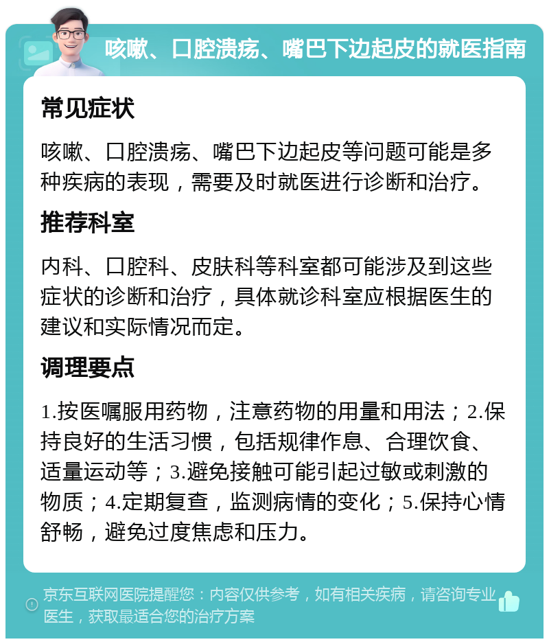 咳嗽、口腔溃疡、嘴巴下边起皮的就医指南 常见症状 咳嗽、口腔溃疡、嘴巴下边起皮等问题可能是多种疾病的表现，需要及时就医进行诊断和治疗。 推荐科室 内科、口腔科、皮肤科等科室都可能涉及到这些症状的诊断和治疗，具体就诊科室应根据医生的建议和实际情况而定。 调理要点 1.按医嘱服用药物，注意药物的用量和用法；2.保持良好的生活习惯，包括规律作息、合理饮食、适量运动等；3.避免接触可能引起过敏或刺激的物质；4.定期复查，监测病情的变化；5.保持心情舒畅，避免过度焦虑和压力。