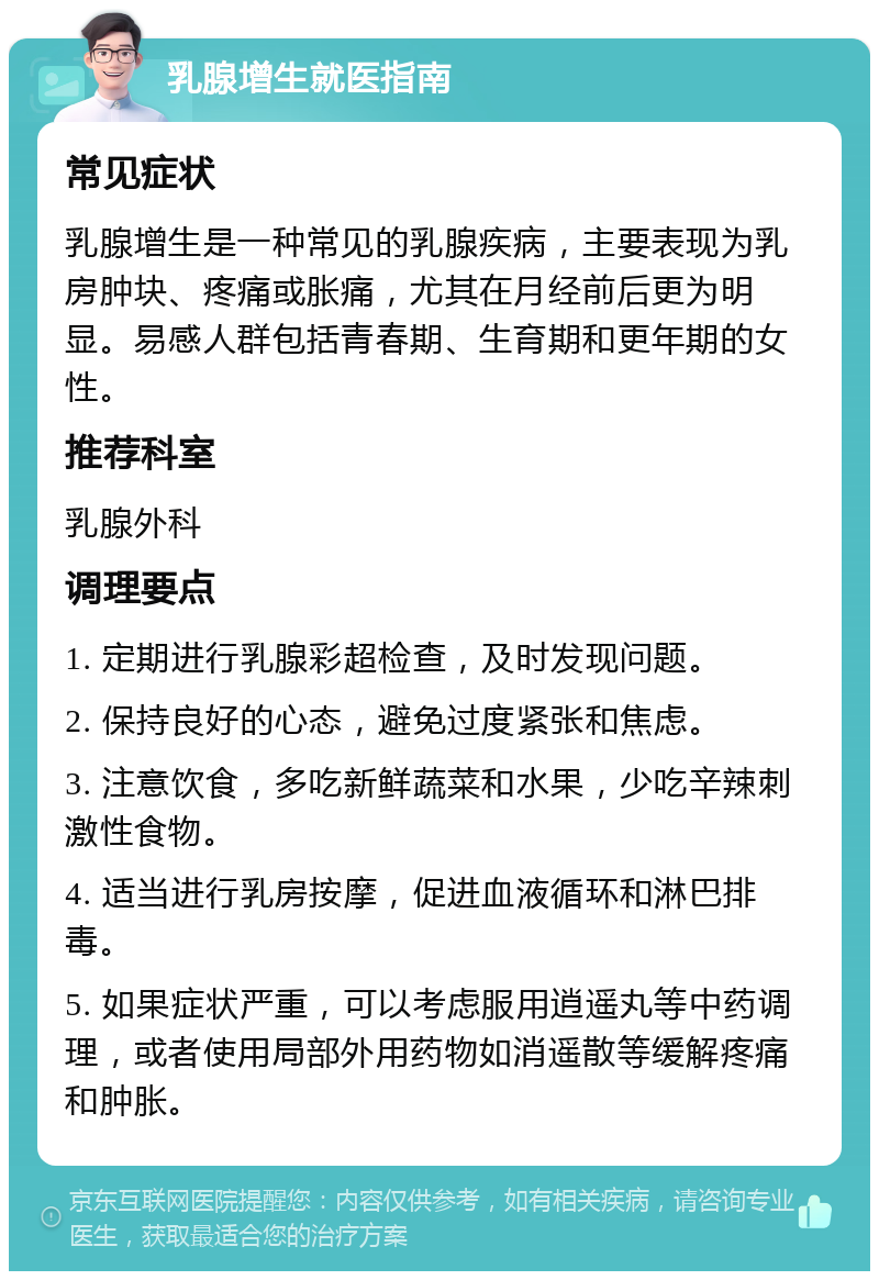 乳腺增生就医指南 常见症状 乳腺增生是一种常见的乳腺疾病，主要表现为乳房肿块、疼痛或胀痛，尤其在月经前后更为明显。易感人群包括青春期、生育期和更年期的女性。 推荐科室 乳腺外科 调理要点 1. 定期进行乳腺彩超检查，及时发现问题。 2. 保持良好的心态，避免过度紧张和焦虑。 3. 注意饮食，多吃新鲜蔬菜和水果，少吃辛辣刺激性食物。 4. 适当进行乳房按摩，促进血液循环和淋巴排毒。 5. 如果症状严重，可以考虑服用逍遥丸等中药调理，或者使用局部外用药物如消遥散等缓解疼痛和肿胀。