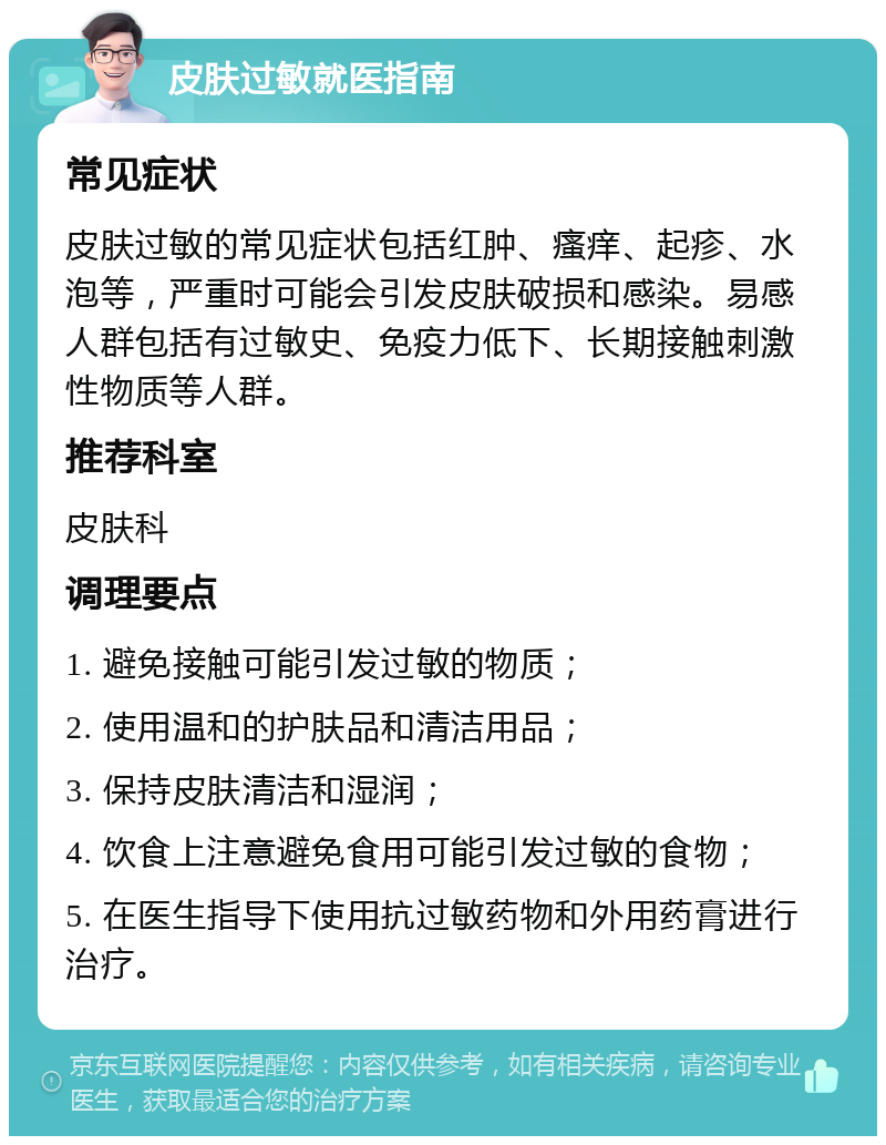 皮肤过敏就医指南 常见症状 皮肤过敏的常见症状包括红肿、瘙痒、起疹、水泡等，严重时可能会引发皮肤破损和感染。易感人群包括有过敏史、免疫力低下、长期接触刺激性物质等人群。 推荐科室 皮肤科 调理要点 1. 避免接触可能引发过敏的物质； 2. 使用温和的护肤品和清洁用品； 3. 保持皮肤清洁和湿润； 4. 饮食上注意避免食用可能引发过敏的食物； 5. 在医生指导下使用抗过敏药物和外用药膏进行治疗。