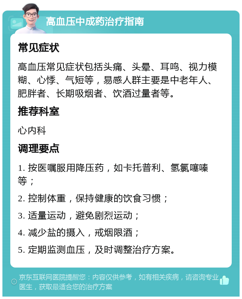 高血压中成药治疗指南 常见症状 高血压常见症状包括头痛、头晕、耳鸣、视力模糊、心悸、气短等，易感人群主要是中老年人、肥胖者、长期吸烟者、饮酒过量者等。 推荐科室 心内科 调理要点 1. 按医嘱服用降压药，如卡托普利、氢氯噻嗪等； 2. 控制体重，保持健康的饮食习惯； 3. 适量运动，避免剧烈运动； 4. 减少盐的摄入，戒烟限酒； 5. 定期监测血压，及时调整治疗方案。