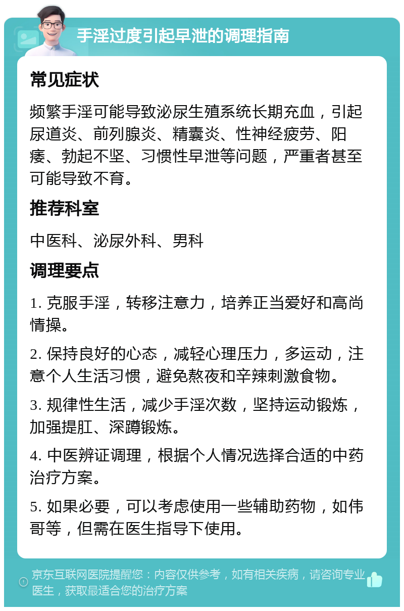 手淫过度引起早泄的调理指南 常见症状 频繁手淫可能导致泌尿生殖系统长期充血，引起尿道炎、前列腺炎、精囊炎、性神经疲劳、阳痿、勃起不坚、习惯性早泄等问题，严重者甚至可能导致不育。 推荐科室 中医科、泌尿外科、男科 调理要点 1. 克服手淫，转移注意力，培养正当爱好和高尚情操。 2. 保持良好的心态，减轻心理压力，多运动，注意个人生活习惯，避免熬夜和辛辣刺激食物。 3. 规律性生活，减少手淫次数，坚持运动锻炼，加强提肛、深蹲锻炼。 4. 中医辨证调理，根据个人情况选择合适的中药治疗方案。 5. 如果必要，可以考虑使用一些辅助药物，如伟哥等，但需在医生指导下使用。