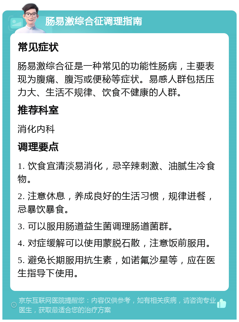 肠易激综合征调理指南 常见症状 肠易激综合征是一种常见的功能性肠病，主要表现为腹痛、腹泻或便秘等症状。易感人群包括压力大、生活不规律、饮食不健康的人群。 推荐科室 消化内科 调理要点 1. 饮食宜清淡易消化，忌辛辣刺激、油腻生冷食物。 2. 注意休息，养成良好的生活习惯，规律进餐，忌暴饮暴食。 3. 可以服用肠道益生菌调理肠道菌群。 4. 对症缓解可以使用蒙脱石散，注意饭前服用。 5. 避免长期服用抗生素，如诺氟沙星等，应在医生指导下使用。