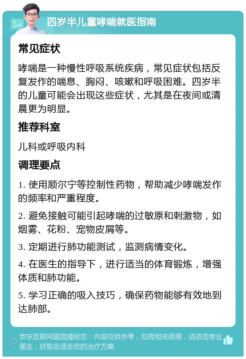 四岁半儿童哮喘就医指南 常见症状 哮喘是一种慢性呼吸系统疾病，常见症状包括反复发作的喘息、胸闷、咳嗽和呼吸困难。四岁半的儿童可能会出现这些症状，尤其是在夜间或清晨更为明显。 推荐科室 儿科或呼吸内科 调理要点 1. 使用顺尔宁等控制性药物，帮助减少哮喘发作的频率和严重程度。 2. 避免接触可能引起哮喘的过敏原和刺激物，如烟雾、花粉、宠物皮屑等。 3. 定期进行肺功能测试，监测病情变化。 4. 在医生的指导下，进行适当的体育锻炼，增强体质和肺功能。 5. 学习正确的吸入技巧，确保药物能够有效地到达肺部。