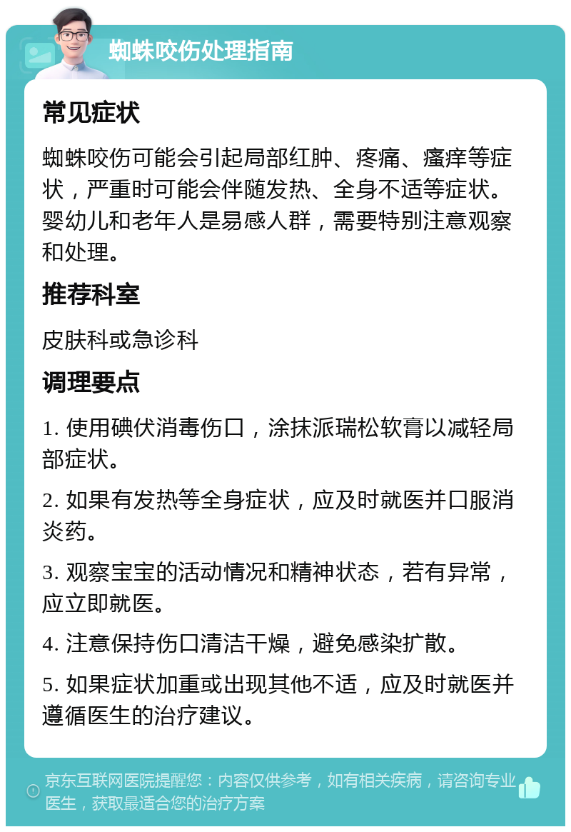 蜘蛛咬伤处理指南 常见症状 蜘蛛咬伤可能会引起局部红肿、疼痛、瘙痒等症状，严重时可能会伴随发热、全身不适等症状。婴幼儿和老年人是易感人群，需要特别注意观察和处理。 推荐科室 皮肤科或急诊科 调理要点 1. 使用碘伏消毒伤口，涂抹派瑞松软膏以减轻局部症状。 2. 如果有发热等全身症状，应及时就医并口服消炎药。 3. 观察宝宝的活动情况和精神状态，若有异常，应立即就医。 4. 注意保持伤口清洁干燥，避免感染扩散。 5. 如果症状加重或出现其他不适，应及时就医并遵循医生的治疗建议。