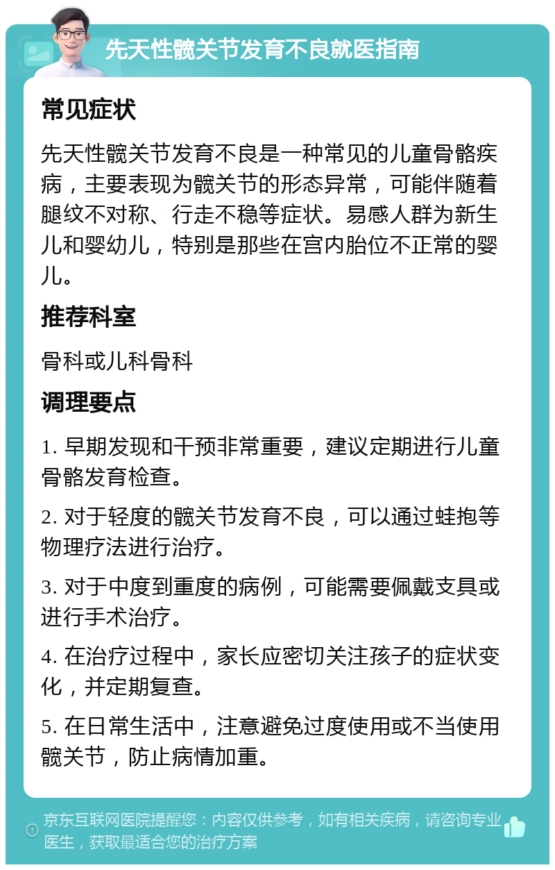 先天性髋关节发育不良就医指南 常见症状 先天性髋关节发育不良是一种常见的儿童骨骼疾病，主要表现为髋关节的形态异常，可能伴随着腿纹不对称、行走不稳等症状。易感人群为新生儿和婴幼儿，特别是那些在宫内胎位不正常的婴儿。 推荐科室 骨科或儿科骨科 调理要点 1. 早期发现和干预非常重要，建议定期进行儿童骨骼发育检查。 2. 对于轻度的髋关节发育不良，可以通过蛙抱等物理疗法进行治疗。 3. 对于中度到重度的病例，可能需要佩戴支具或进行手术治疗。 4. 在治疗过程中，家长应密切关注孩子的症状变化，并定期复查。 5. 在日常生活中，注意避免过度使用或不当使用髋关节，防止病情加重。