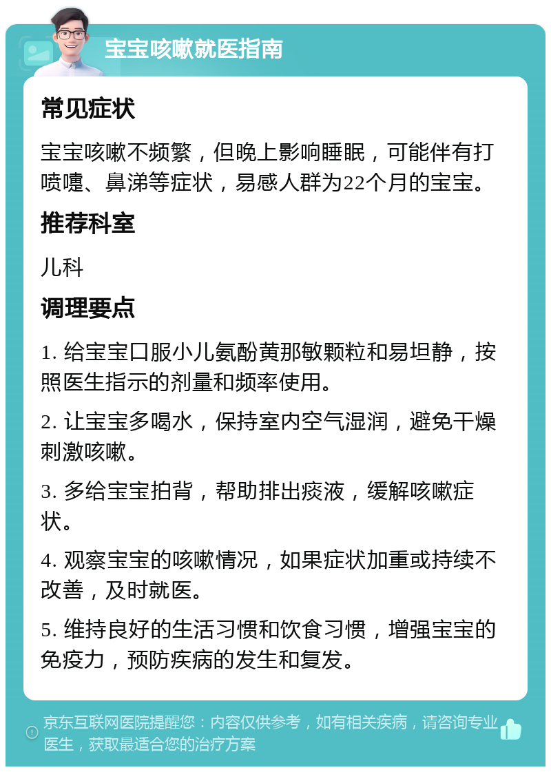 宝宝咳嗽就医指南 常见症状 宝宝咳嗽不频繁，但晚上影响睡眠，可能伴有打喷嚏、鼻涕等症状，易感人群为22个月的宝宝。 推荐科室 儿科 调理要点 1. 给宝宝口服小儿氨酚黄那敏颗粒和易坦静，按照医生指示的剂量和频率使用。 2. 让宝宝多喝水，保持室内空气湿润，避免干燥刺激咳嗽。 3. 多给宝宝拍背，帮助排出痰液，缓解咳嗽症状。 4. 观察宝宝的咳嗽情况，如果症状加重或持续不改善，及时就医。 5. 维持良好的生活习惯和饮食习惯，增强宝宝的免疫力，预防疾病的发生和复发。