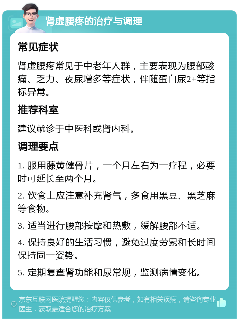 肾虚腰疼的治疗与调理 常见症状 肾虚腰疼常见于中老年人群，主要表现为腰部酸痛、乏力、夜尿增多等症状，伴随蛋白尿2+等指标异常。 推荐科室 建议就诊于中医科或肾内科。 调理要点 1. 服用藤黄健骨片，一个月左右为一疗程，必要时可延长至两个月。 2. 饮食上应注意补充肾气，多食用黑豆、黑芝麻等食物。 3. 适当进行腰部按摩和热敷，缓解腰部不适。 4. 保持良好的生活习惯，避免过度劳累和长时间保持同一姿势。 5. 定期复查肾功能和尿常规，监测病情变化。