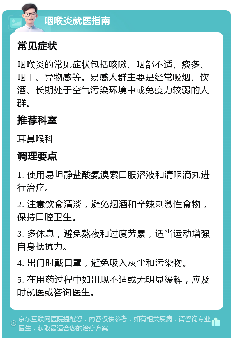 咽喉炎就医指南 常见症状 咽喉炎的常见症状包括咳嗽、咽部不适、痰多、咽干、异物感等。易感人群主要是经常吸烟、饮酒、长期处于空气污染环境中或免疫力较弱的人群。 推荐科室 耳鼻喉科 调理要点 1. 使用易坦静盐酸氨溴索口服溶液和清咽滴丸进行治疗。 2. 注意饮食清淡，避免烟酒和辛辣刺激性食物，保持口腔卫生。 3. 多休息，避免熬夜和过度劳累，适当运动增强自身抵抗力。 4. 出门时戴口罩，避免吸入灰尘和污染物。 5. 在用药过程中如出现不适或无明显缓解，应及时就医或咨询医生。