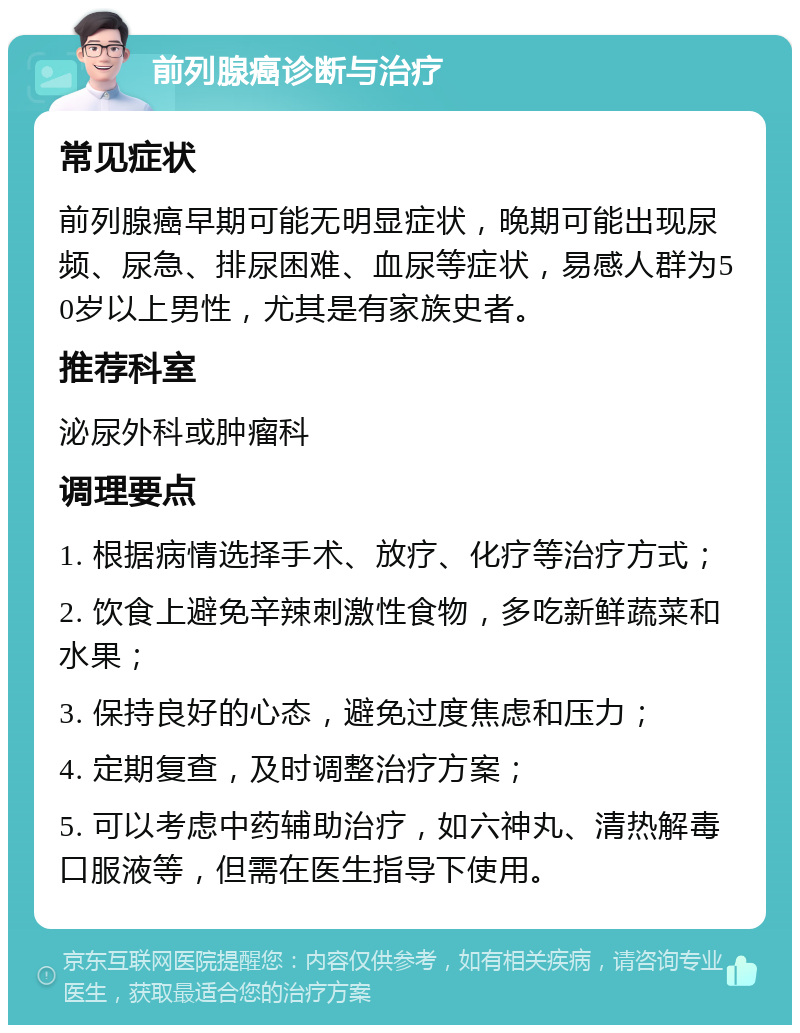 前列腺癌诊断与治疗 常见症状 前列腺癌早期可能无明显症状，晚期可能出现尿频、尿急、排尿困难、血尿等症状，易感人群为50岁以上男性，尤其是有家族史者。 推荐科室 泌尿外科或肿瘤科 调理要点 1. 根据病情选择手术、放疗、化疗等治疗方式； 2. 饮食上避免辛辣刺激性食物，多吃新鲜蔬菜和水果； 3. 保持良好的心态，避免过度焦虑和压力； 4. 定期复查，及时调整治疗方案； 5. 可以考虑中药辅助治疗，如六神丸、清热解毒口服液等，但需在医生指导下使用。