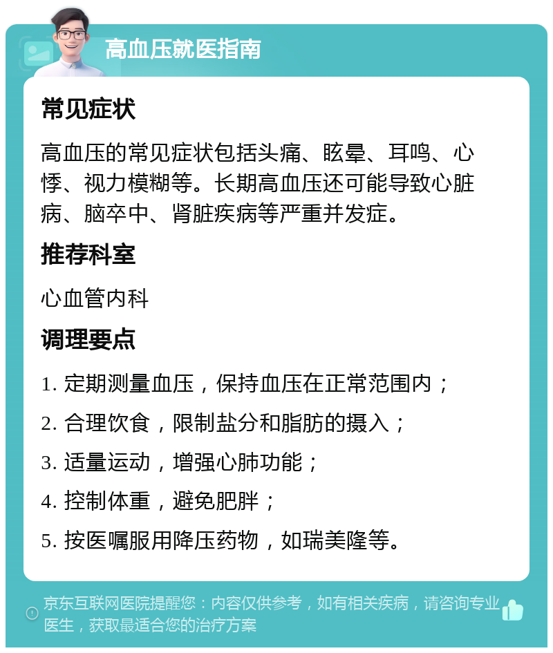 高血压就医指南 常见症状 高血压的常见症状包括头痛、眩晕、耳鸣、心悸、视力模糊等。长期高血压还可能导致心脏病、脑卒中、肾脏疾病等严重并发症。 推荐科室 心血管内科 调理要点 1. 定期测量血压，保持血压在正常范围内； 2. 合理饮食，限制盐分和脂肪的摄入； 3. 适量运动，增强心肺功能； 4. 控制体重，避免肥胖； 5. 按医嘱服用降压药物，如瑞美隆等。