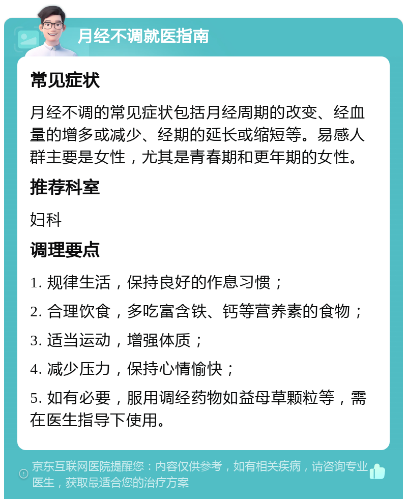 月经不调就医指南 常见症状 月经不调的常见症状包括月经周期的改变、经血量的增多或减少、经期的延长或缩短等。易感人群主要是女性，尤其是青春期和更年期的女性。 推荐科室 妇科 调理要点 1. 规律生活，保持良好的作息习惯； 2. 合理饮食，多吃富含铁、钙等营养素的食物； 3. 适当运动，增强体质； 4. 减少压力，保持心情愉快； 5. 如有必要，服用调经药物如益母草颗粒等，需在医生指导下使用。