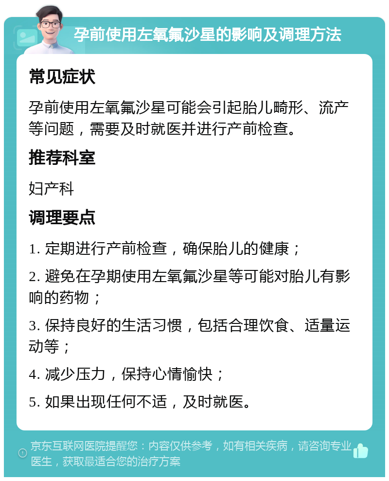 孕前使用左氧氟沙星的影响及调理方法 常见症状 孕前使用左氧氟沙星可能会引起胎儿畸形、流产等问题，需要及时就医并进行产前检查。 推荐科室 妇产科 调理要点 1. 定期进行产前检查，确保胎儿的健康； 2. 避免在孕期使用左氧氟沙星等可能对胎儿有影响的药物； 3. 保持良好的生活习惯，包括合理饮食、适量运动等； 4. 减少压力，保持心情愉快； 5. 如果出现任何不适，及时就医。