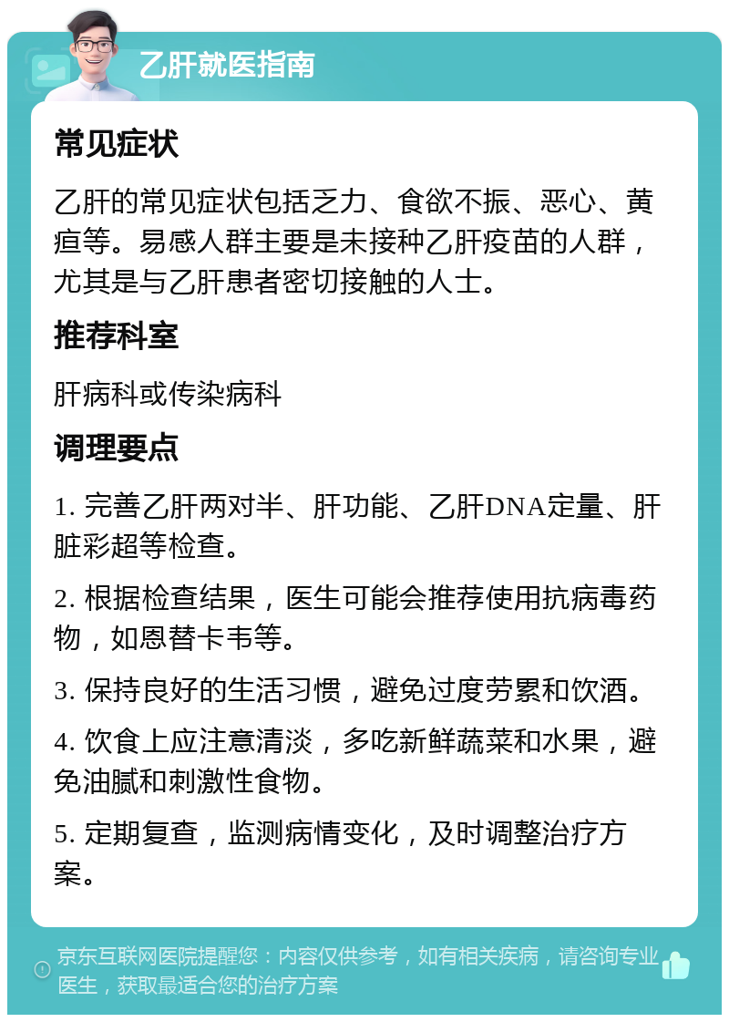 乙肝就医指南 常见症状 乙肝的常见症状包括乏力、食欲不振、恶心、黄疸等。易感人群主要是未接种乙肝疫苗的人群，尤其是与乙肝患者密切接触的人士。 推荐科室 肝病科或传染病科 调理要点 1. 完善乙肝两对半、肝功能、乙肝DNA定量、肝脏彩超等检查。 2. 根据检查结果，医生可能会推荐使用抗病毒药物，如恩替卡韦等。 3. 保持良好的生活习惯，避免过度劳累和饮酒。 4. 饮食上应注意清淡，多吃新鲜蔬菜和水果，避免油腻和刺激性食物。 5. 定期复查，监测病情变化，及时调整治疗方案。