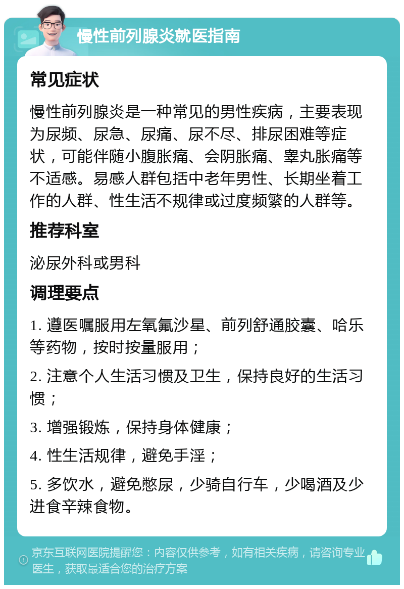 慢性前列腺炎就医指南 常见症状 慢性前列腺炎是一种常见的男性疾病，主要表现为尿频、尿急、尿痛、尿不尽、排尿困难等症状，可能伴随小腹胀痛、会阴胀痛、睾丸胀痛等不适感。易感人群包括中老年男性、长期坐着工作的人群、性生活不规律或过度频繁的人群等。 推荐科室 泌尿外科或男科 调理要点 1. 遵医嘱服用左氧氟沙星、前列舒通胶囊、哈乐等药物，按时按量服用； 2. 注意个人生活习惯及卫生，保持良好的生活习惯； 3. 增强锻炼，保持身体健康； 4. 性生活规律，避免手淫； 5. 多饮水，避免憋尿，少骑自行车，少喝酒及少进食辛辣食物。