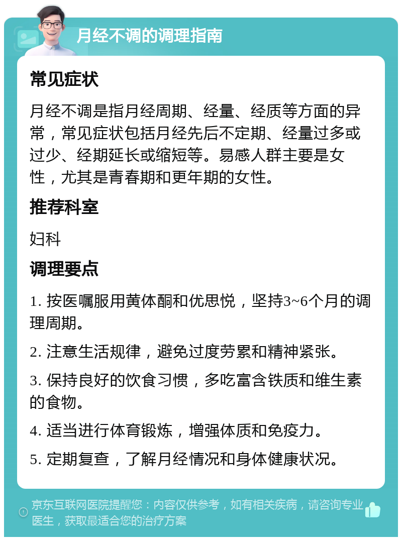 月经不调的调理指南 常见症状 月经不调是指月经周期、经量、经质等方面的异常，常见症状包括月经先后不定期、经量过多或过少、经期延长或缩短等。易感人群主要是女性，尤其是青春期和更年期的女性。 推荐科室 妇科 调理要点 1. 按医嘱服用黄体酮和优思悦，坚持3~6个月的调理周期。 2. 注意生活规律，避免过度劳累和精神紧张。 3. 保持良好的饮食习惯，多吃富含铁质和维生素的食物。 4. 适当进行体育锻炼，增强体质和免疫力。 5. 定期复查，了解月经情况和身体健康状况。