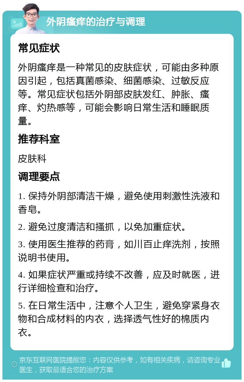 外阴瘙痒的治疗与调理 常见症状 外阴瘙痒是一种常见的皮肤症状，可能由多种原因引起，包括真菌感染、细菌感染、过敏反应等。常见症状包括外阴部皮肤发红、肿胀、瘙痒、灼热感等，可能会影响日常生活和睡眠质量。 推荐科室 皮肤科 调理要点 1. 保持外阴部清洁干燥，避免使用刺激性洗液和香皂。 2. 避免过度清洁和搔抓，以免加重症状。 3. 使用医生推荐的药膏，如川百止痒洗剂，按照说明书使用。 4. 如果症状严重或持续不改善，应及时就医，进行详细检查和治疗。 5. 在日常生活中，注意个人卫生，避免穿紧身衣物和合成材料的内衣，选择透气性好的棉质内衣。