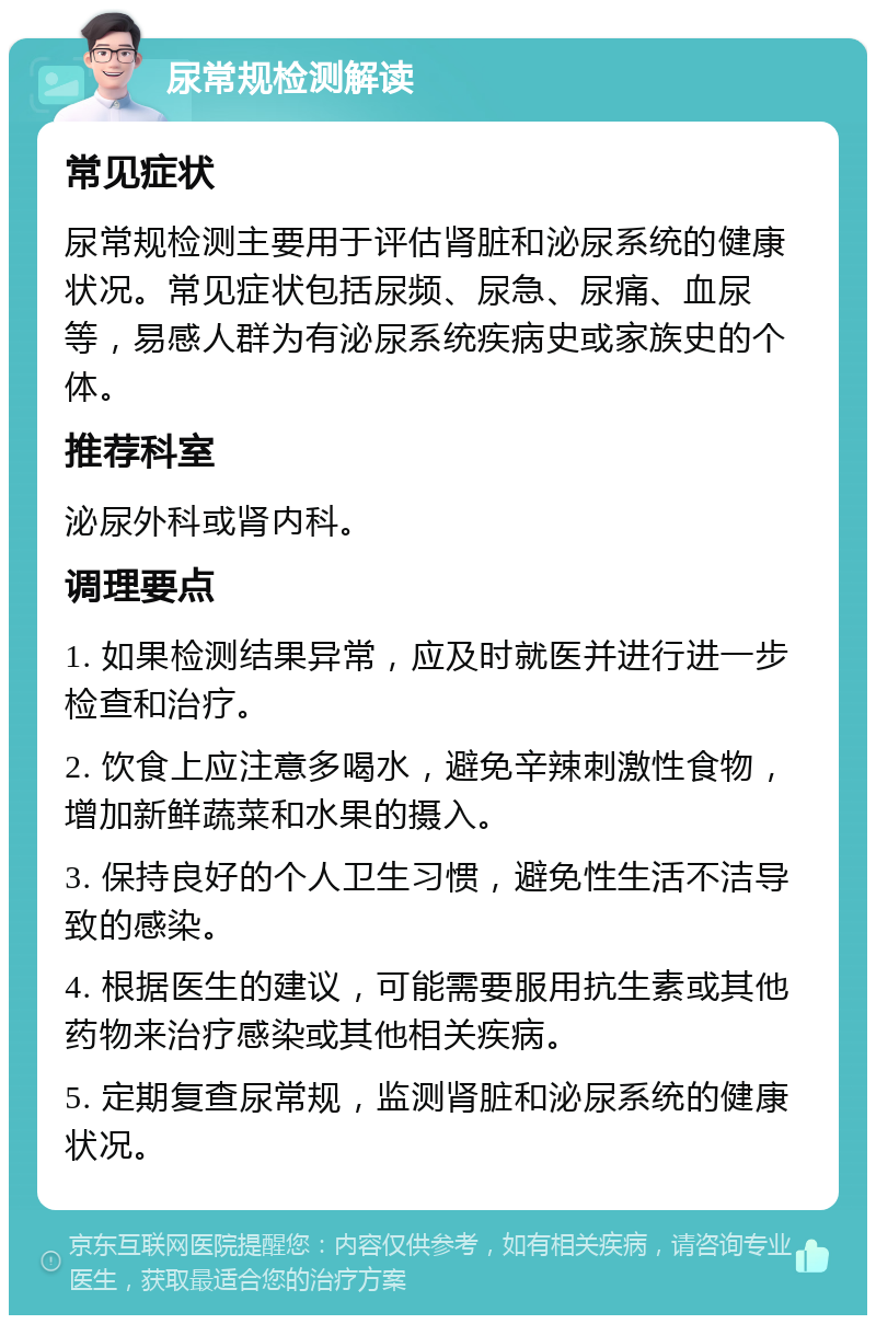 尿常规检测解读 常见症状 尿常规检测主要用于评估肾脏和泌尿系统的健康状况。常见症状包括尿频、尿急、尿痛、血尿等，易感人群为有泌尿系统疾病史或家族史的个体。 推荐科室 泌尿外科或肾内科。 调理要点 1. 如果检测结果异常，应及时就医并进行进一步检查和治疗。 2. 饮食上应注意多喝水，避免辛辣刺激性食物，增加新鲜蔬菜和水果的摄入。 3. 保持良好的个人卫生习惯，避免性生活不洁导致的感染。 4. 根据医生的建议，可能需要服用抗生素或其他药物来治疗感染或其他相关疾病。 5. 定期复查尿常规，监测肾脏和泌尿系统的健康状况。