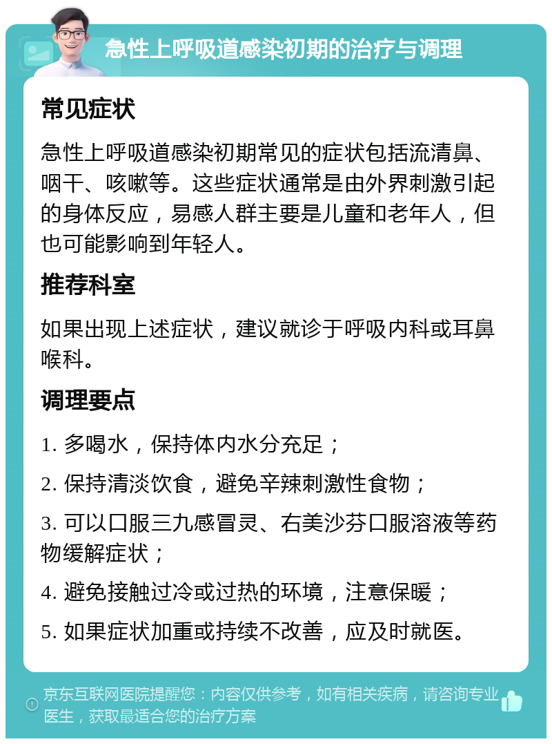 急性上呼吸道感染初期的治疗与调理 常见症状 急性上呼吸道感染初期常见的症状包括流清鼻、咽干、咳嗽等。这些症状通常是由外界刺激引起的身体反应，易感人群主要是儿童和老年人，但也可能影响到年轻人。 推荐科室 如果出现上述症状，建议就诊于呼吸内科或耳鼻喉科。 调理要点 1. 多喝水，保持体内水分充足； 2. 保持清淡饮食，避免辛辣刺激性食物； 3. 可以口服三九感冒灵、右美沙芬口服溶液等药物缓解症状； 4. 避免接触过冷或过热的环境，注意保暖； 5. 如果症状加重或持续不改善，应及时就医。