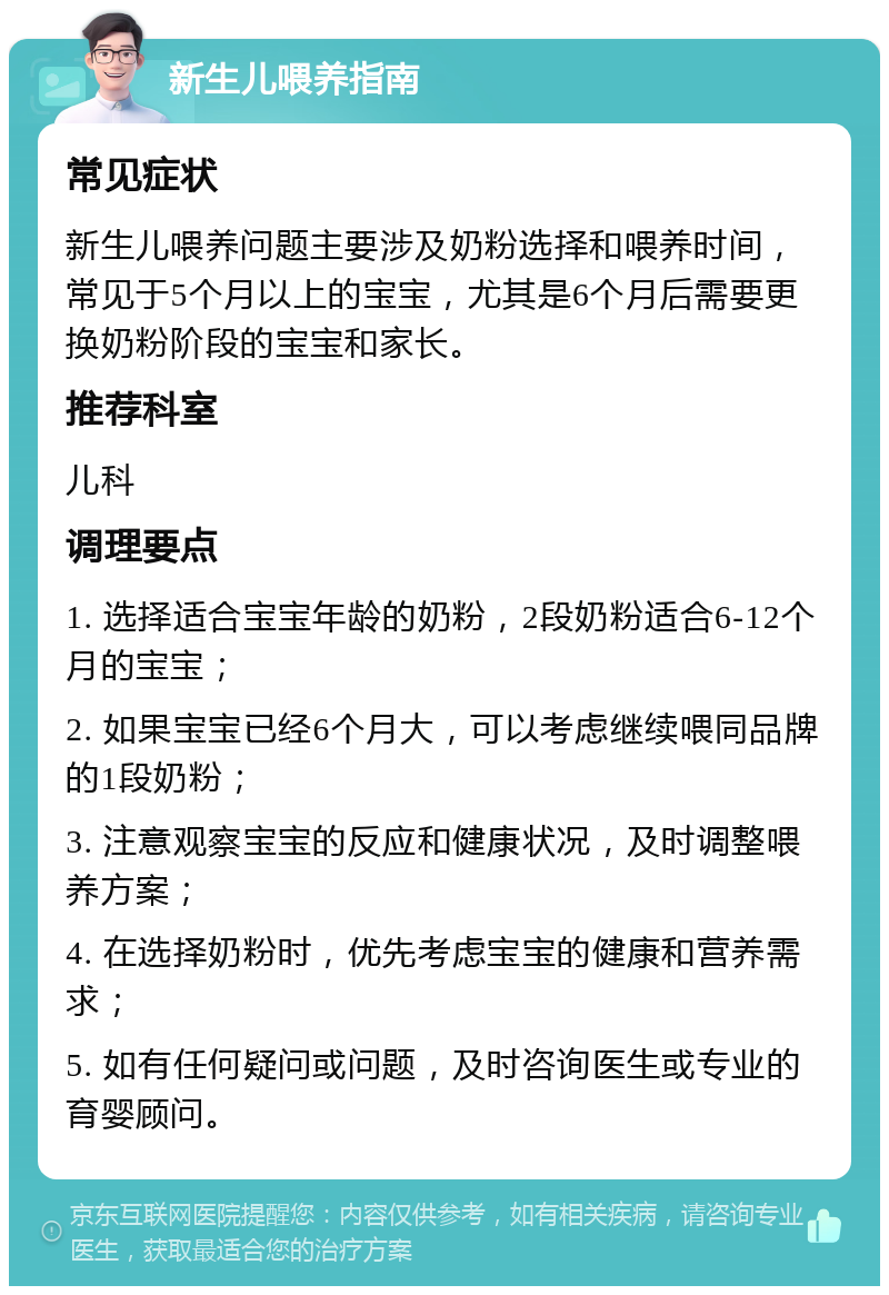 新生儿喂养指南 常见症状 新生儿喂养问题主要涉及奶粉选择和喂养时间，常见于5个月以上的宝宝，尤其是6个月后需要更换奶粉阶段的宝宝和家长。 推荐科室 儿科 调理要点 1. 选择适合宝宝年龄的奶粉，2段奶粉适合6-12个月的宝宝； 2. 如果宝宝已经6个月大，可以考虑继续喂同品牌的1段奶粉； 3. 注意观察宝宝的反应和健康状况，及时调整喂养方案； 4. 在选择奶粉时，优先考虑宝宝的健康和营养需求； 5. 如有任何疑问或问题，及时咨询医生或专业的育婴顾问。