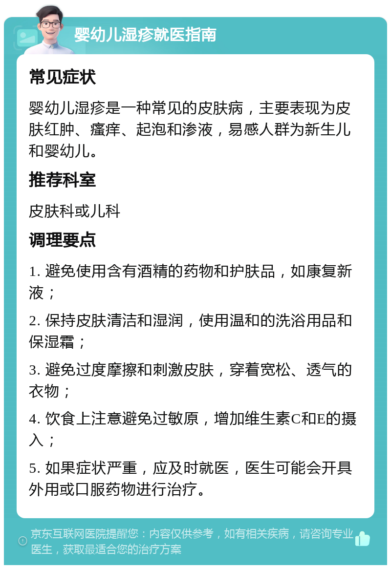 婴幼儿湿疹就医指南 常见症状 婴幼儿湿疹是一种常见的皮肤病，主要表现为皮肤红肿、瘙痒、起泡和渗液，易感人群为新生儿和婴幼儿。 推荐科室 皮肤科或儿科 调理要点 1. 避免使用含有酒精的药物和护肤品，如康复新液； 2. 保持皮肤清洁和湿润，使用温和的洗浴用品和保湿霜； 3. 避免过度摩擦和刺激皮肤，穿着宽松、透气的衣物； 4. 饮食上注意避免过敏原，增加维生素C和E的摄入； 5. 如果症状严重，应及时就医，医生可能会开具外用或口服药物进行治疗。