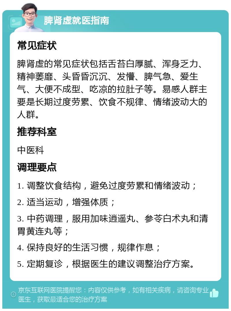 脾肾虚就医指南 常见症状 脾肾虚的常见症状包括舌苔白厚腻、浑身乏力、精神萎靡、头昏昏沉沉、发懵、脾气急、爱生气、大便不成型、吃凉的拉肚子等。易感人群主要是长期过度劳累、饮食不规律、情绪波动大的人群。 推荐科室 中医科 调理要点 1. 调整饮食结构，避免过度劳累和情绪波动； 2. 适当运动，增强体质； 3. 中药调理，服用加味逍遥丸、参苓白术丸和清胃黄连丸等； 4. 保持良好的生活习惯，规律作息； 5. 定期复诊，根据医生的建议调整治疗方案。