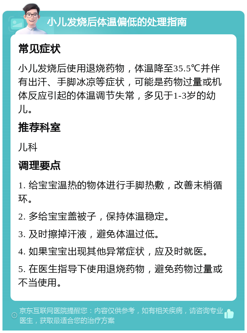 小儿发烧后体温偏低的处理指南 常见症状 小儿发烧后使用退烧药物，体温降至35.5℃并伴有出汗、手脚冰凉等症状，可能是药物过量或机体反应引起的体温调节失常，多见于1-3岁的幼儿。 推荐科室 儿科 调理要点 1. 给宝宝温热的物体进行手脚热敷，改善末梢循环。 2. 多给宝宝盖被子，保持体温稳定。 3. 及时擦掉汗液，避免体温过低。 4. 如果宝宝出现其他异常症状，应及时就医。 5. 在医生指导下使用退烧药物，避免药物过量或不当使用。