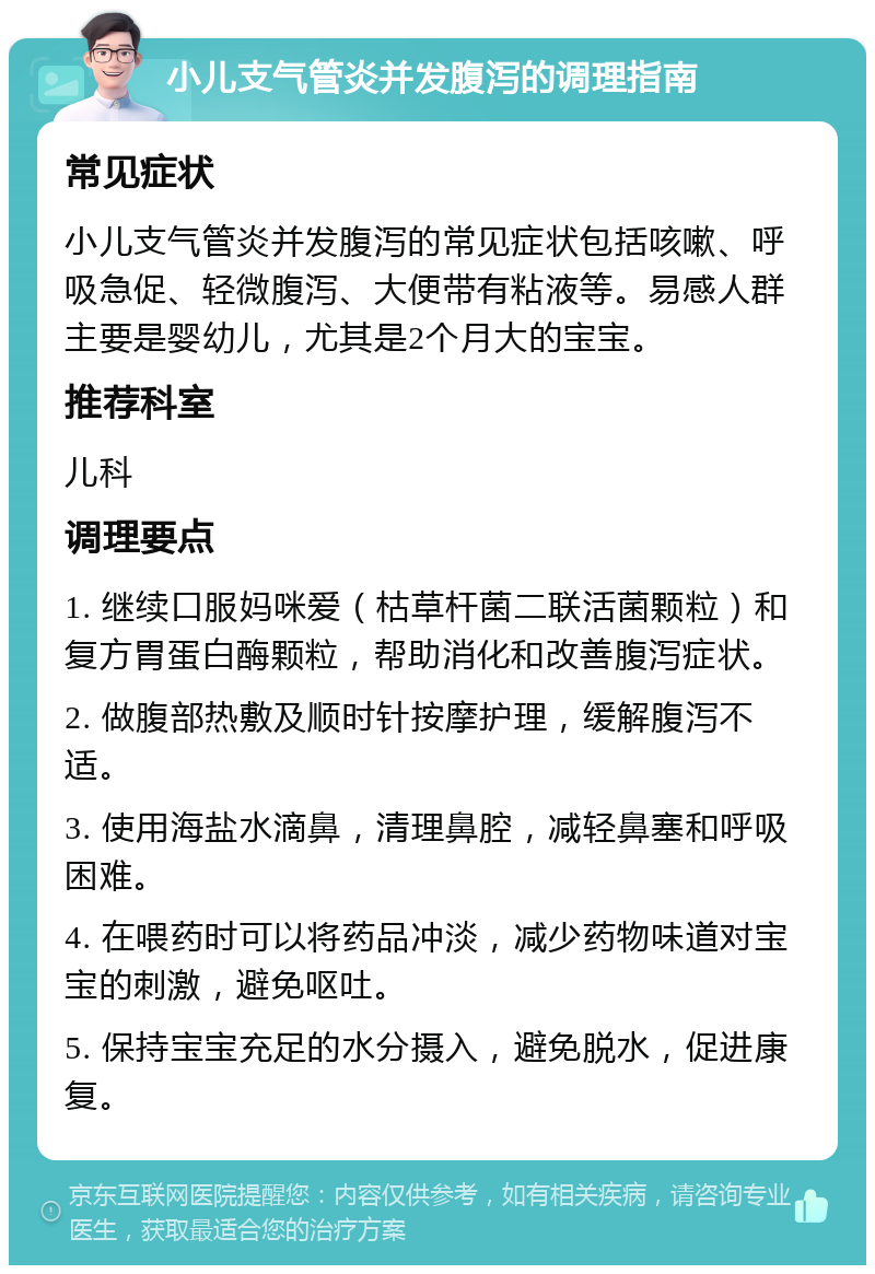 小儿支气管炎并发腹泻的调理指南 常见症状 小儿支气管炎并发腹泻的常见症状包括咳嗽、呼吸急促、轻微腹泻、大便带有粘液等。易感人群主要是婴幼儿，尤其是2个月大的宝宝。 推荐科室 儿科 调理要点 1. 继续口服妈咪爱（枯草杆菌二联活菌颗粒）和复方胃蛋白酶颗粒，帮助消化和改善腹泻症状。 2. 做腹部热敷及顺时针按摩护理，缓解腹泻不适。 3. 使用海盐水滴鼻，清理鼻腔，减轻鼻塞和呼吸困难。 4. 在喂药时可以将药品冲淡，减少药物味道对宝宝的刺激，避免呕吐。 5. 保持宝宝充足的水分摄入，避免脱水，促进康复。