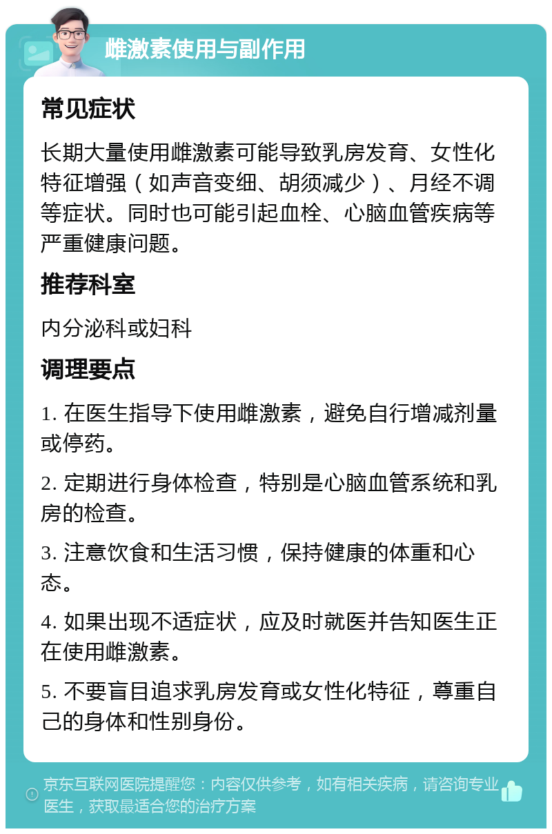 雌激素使用与副作用 常见症状 长期大量使用雌激素可能导致乳房发育、女性化特征增强（如声音变细、胡须减少）、月经不调等症状。同时也可能引起血栓、心脑血管疾病等严重健康问题。 推荐科室 内分泌科或妇科 调理要点 1. 在医生指导下使用雌激素，避免自行增减剂量或停药。 2. 定期进行身体检查，特别是心脑血管系统和乳房的检查。 3. 注意饮食和生活习惯，保持健康的体重和心态。 4. 如果出现不适症状，应及时就医并告知医生正在使用雌激素。 5. 不要盲目追求乳房发育或女性化特征，尊重自己的身体和性别身份。