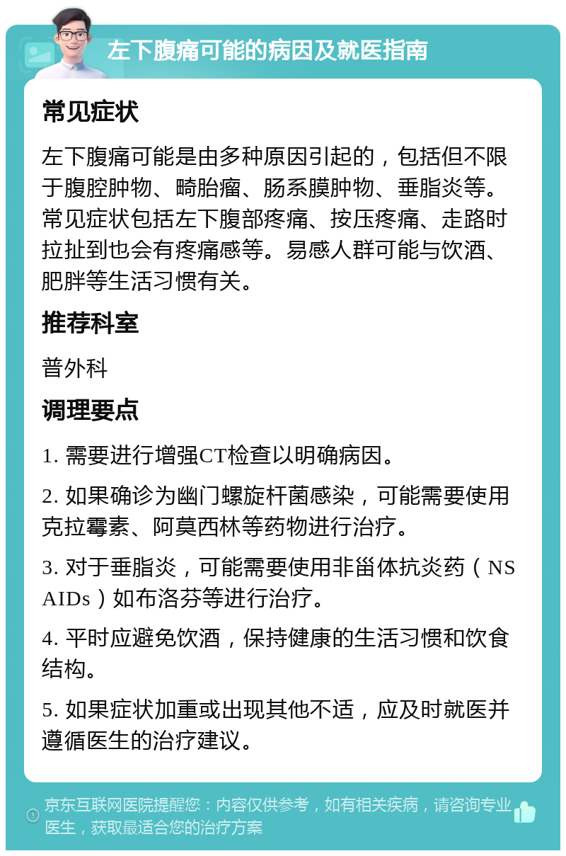 左下腹痛可能的病因及就医指南 常见症状 左下腹痛可能是由多种原因引起的，包括但不限于腹腔肿物、畸胎瘤、肠系膜肿物、垂脂炎等。常见症状包括左下腹部疼痛、按压疼痛、走路时拉扯到也会有疼痛感等。易感人群可能与饮酒、肥胖等生活习惯有关。 推荐科室 普外科 调理要点 1. 需要进行增强CT检查以明确病因。 2. 如果确诊为幽门螺旋杆菌感染，可能需要使用克拉霉素、阿莫西林等药物进行治疗。 3. 对于垂脂炎，可能需要使用非甾体抗炎药（NSAIDs）如布洛芬等进行治疗。 4. 平时应避免饮酒，保持健康的生活习惯和饮食结构。 5. 如果症状加重或出现其他不适，应及时就医并遵循医生的治疗建议。