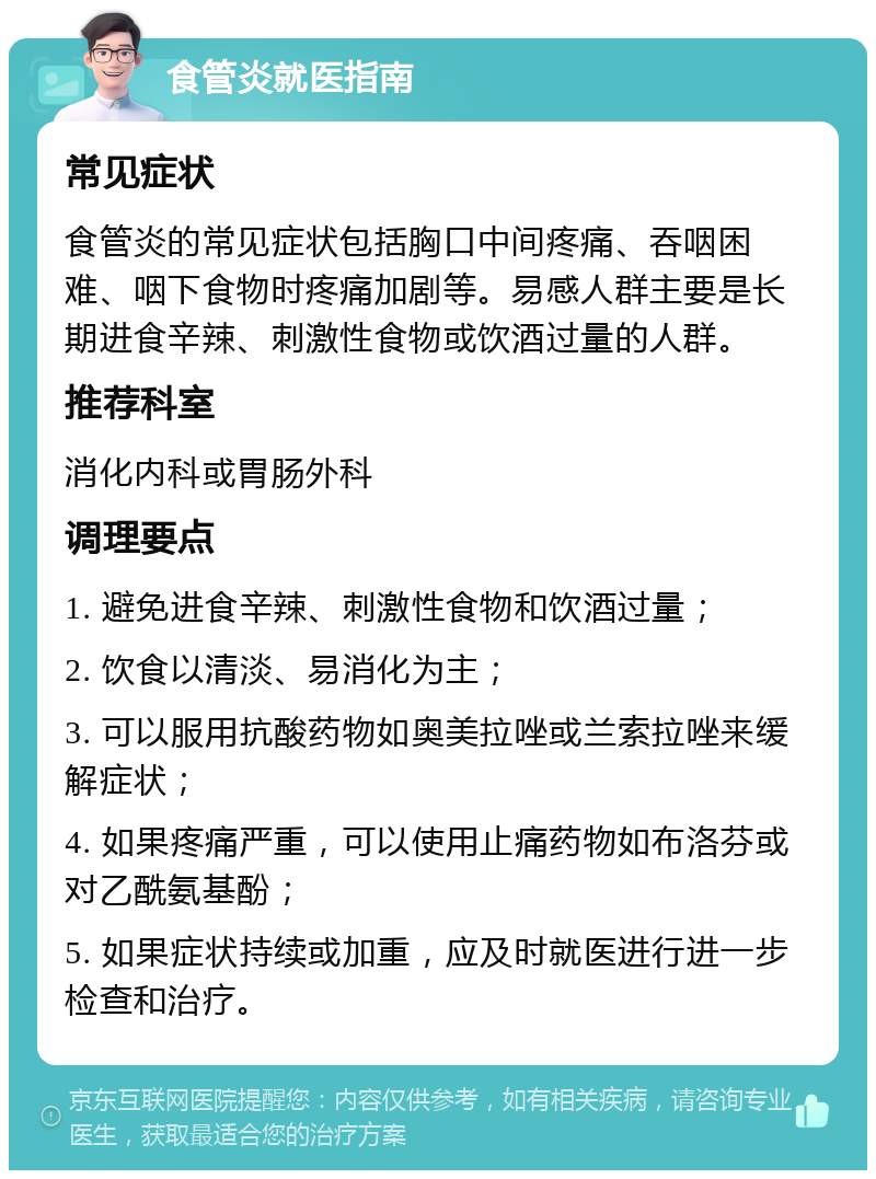 食管炎就医指南 常见症状 食管炎的常见症状包括胸口中间疼痛、吞咽困难、咽下食物时疼痛加剧等。易感人群主要是长期进食辛辣、刺激性食物或饮酒过量的人群。 推荐科室 消化内科或胃肠外科 调理要点 1. 避免进食辛辣、刺激性食物和饮酒过量； 2. 饮食以清淡、易消化为主； 3. 可以服用抗酸药物如奥美拉唑或兰索拉唑来缓解症状； 4. 如果疼痛严重，可以使用止痛药物如布洛芬或对乙酰氨基酚； 5. 如果症状持续或加重，应及时就医进行进一步检查和治疗。