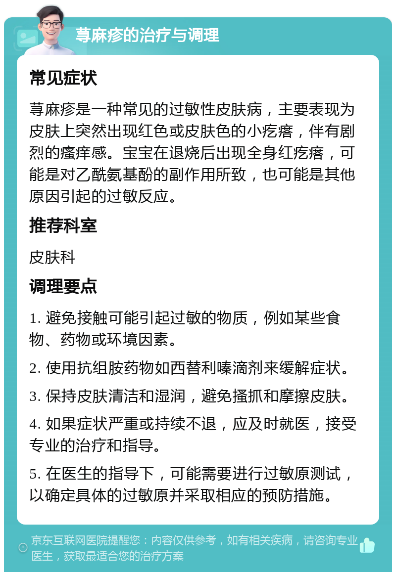 荨麻疹的治疗与调理 常见症状 荨麻疹是一种常见的过敏性皮肤病，主要表现为皮肤上突然出现红色或皮肤色的小疙瘩，伴有剧烈的瘙痒感。宝宝在退烧后出现全身红疙瘩，可能是对乙酰氨基酚的副作用所致，也可能是其他原因引起的过敏反应。 推荐科室 皮肤科 调理要点 1. 避免接触可能引起过敏的物质，例如某些食物、药物或环境因素。 2. 使用抗组胺药物如西替利嗪滴剂来缓解症状。 3. 保持皮肤清洁和湿润，避免搔抓和摩擦皮肤。 4. 如果症状严重或持续不退，应及时就医，接受专业的治疗和指导。 5. 在医生的指导下，可能需要进行过敏原测试，以确定具体的过敏原并采取相应的预防措施。