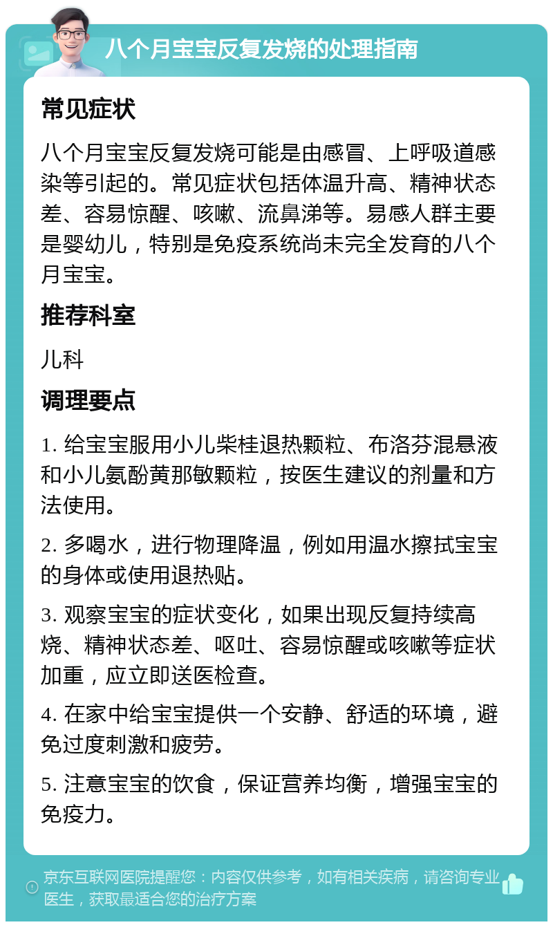 八个月宝宝反复发烧的处理指南 常见症状 八个月宝宝反复发烧可能是由感冒、上呼吸道感染等引起的。常见症状包括体温升高、精神状态差、容易惊醒、咳嗽、流鼻涕等。易感人群主要是婴幼儿，特别是免疫系统尚未完全发育的八个月宝宝。 推荐科室 儿科 调理要点 1. 给宝宝服用小儿柴桂退热颗粒、布洛芬混悬液和小儿氨酚黄那敏颗粒，按医生建议的剂量和方法使用。 2. 多喝水，进行物理降温，例如用温水擦拭宝宝的身体或使用退热贴。 3. 观察宝宝的症状变化，如果出现反复持续高烧、精神状态差、呕吐、容易惊醒或咳嗽等症状加重，应立即送医检查。 4. 在家中给宝宝提供一个安静、舒适的环境，避免过度刺激和疲劳。 5. 注意宝宝的饮食，保证营养均衡，增强宝宝的免疫力。