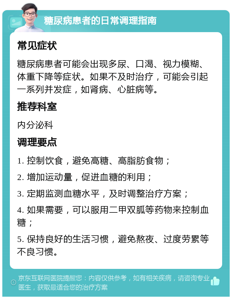 糖尿病患者的日常调理指南 常见症状 糖尿病患者可能会出现多尿、口渴、视力模糊、体重下降等症状。如果不及时治疗，可能会引起一系列并发症，如肾病、心脏病等。 推荐科室 内分泌科 调理要点 1. 控制饮食，避免高糖、高脂肪食物； 2. 增加运动量，促进血糖的利用； 3. 定期监测血糖水平，及时调整治疗方案； 4. 如果需要，可以服用二甲双胍等药物来控制血糖； 5. 保持良好的生活习惯，避免熬夜、过度劳累等不良习惯。