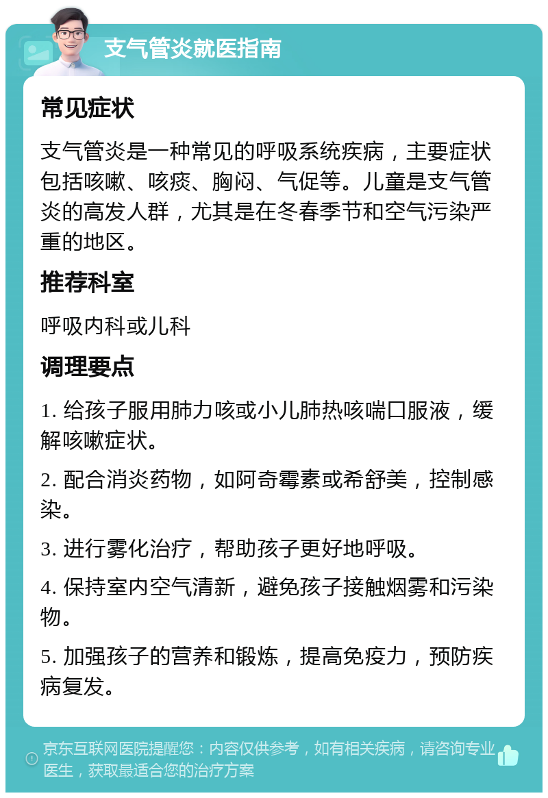 支气管炎就医指南 常见症状 支气管炎是一种常见的呼吸系统疾病，主要症状包括咳嗽、咳痰、胸闷、气促等。儿童是支气管炎的高发人群，尤其是在冬春季节和空气污染严重的地区。 推荐科室 呼吸内科或儿科 调理要点 1. 给孩子服用肺力咳或小儿肺热咳喘口服液，缓解咳嗽症状。 2. 配合消炎药物，如阿奇霉素或希舒美，控制感染。 3. 进行雾化治疗，帮助孩子更好地呼吸。 4. 保持室内空气清新，避免孩子接触烟雾和污染物。 5. 加强孩子的营养和锻炼，提高免疫力，预防疾病复发。